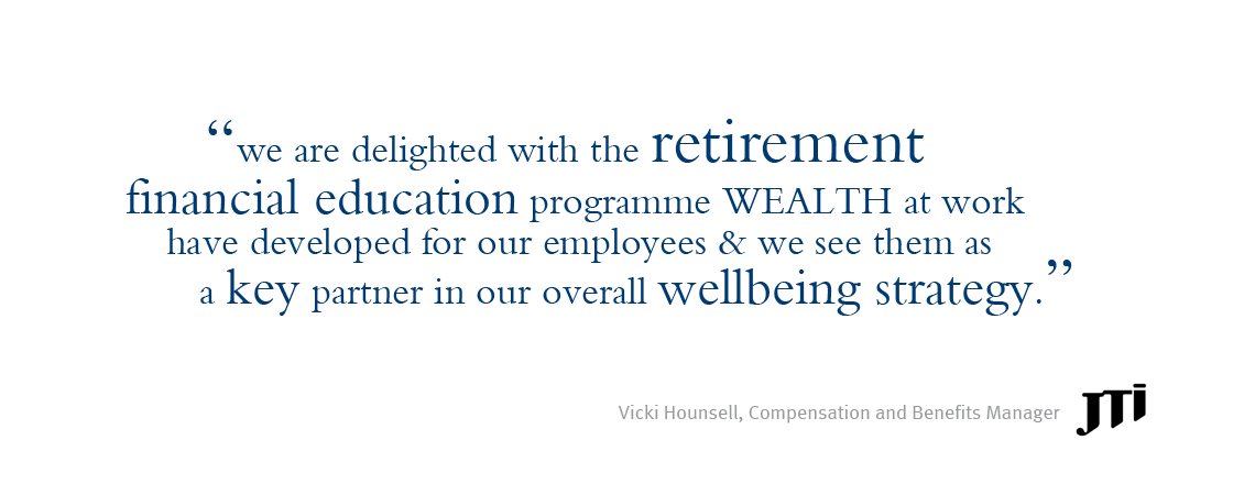 Quote reads: We are delighted with the retirement financial education programme Wealth at work have developed for our employees and we see them as a key partner in our overall wellbeing strategy. (quote credited to Vicki Hounsell, Compensation and Benefits manager at JTI